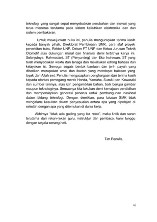vi
teknologi yang sangat cepat menyebabkan perubahan dan inovasi yang
terus menerus terutama pada sistem kelistrikan elektronika dan dan
sistem pembakaran.
Untuk mewujudkan buku ini, penulis mengucapkan terima kasih
kepada banyak pihak, Direktorat Pembinaan SMK, para staf proyek
penerbitan buku, Rektor UNP, Dekan FT UNP dan Ketua Jurusan Teknik
Otomotif atas dukungan moral dan finansial demi terbitnya karya ini.
Selanjutnya, Rahmadani, ST (Penyunting) dan Eko Indrawan, ST yang
telah menyediakan waktu dan tenaga dan melakukan editing bahasa dan
kelayakan isi. Semoga segala bentuk bantuan dan jerih payah yang
diberikan merupakan amal dan ibadah yang mendapat balasan yang
layak dari Allah swt. Penulis mengucapkan penghargaan dan terima kasih
kepada otoritas pemegang merek Honda, Yamaha, Suzuki dan Kawasaki
dan sumber lainnya, atas izin pengambilan bahan, baik berupa gambar
maupun teknologinya. Semuanya kita lakukan demi kemajuan pendidikan
dan mempersiapkan generasi penerus untuk pembangunan nasional
dalam bidang teknologi. Dengan demikian, para lulusan SMK tidak
mengalami kesulitan dalam penyesuaian antara apa yang dipelajari di
sekolah dengan apa yang ditemukan di dunia kerja.
Akhirnya “tidak ada gading yang tak retak”, maka kritik dan saran
terutama dari rekan-rekan guru, instruktur dan pembaca, kami tunggu
dengan segala senang hati.
Tim Penulis,
 
