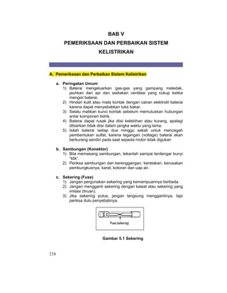 216
BAB V
PEMERIKSAAN DAN PERBAIKAN SISTEM
KELISTRIKAN
A. Pemeriksaan dan Perbaikan Sistem Kelistrikan
a. Peringatan Umum
1) Baterai mengeluarkan gas-gas yang gampang meledak,
jauhkan dari api dan sediakan ventilasi yang cukup ketika
mengisi baterai.
2) Hindari kulit atau mata kontak dengan cairan elektrolit baterai
karena dapat menyebabkan luka bakar.
3) Selalu matikan kunci kontak sebelum memutuskan hubungan
antar komponen listrik.
4) Baterai dapat rusak jika diisi kelebihan atau kurang, apalagi
dibiarkan tidak diisi dalam jangka waktu yang lama.
5) Isilah baterai setiap dua minggu sekali untuk mencegah
pembentukan sulfat, karena tegangan (voltage) baterai akan
berkurang sendiri pada saat sepeda motor tidak digukan
b. Sambungan (Konektor)
1) Bila memasang sambungan, tekanlah sampai terdengar bunyi
“klik”.
2) Periksa sambungan dari kerenggangan, keretakan, kerusakan
pembungkusnya, karat, kotoran dan uap air.
c. Sekering (Fuse)
1) Jangan pergunakan sekering yang kemampuannya berbeda.
2) Jangan mengganti sekering dengan kawat atau sekering yang
imitasi (tiruan).
3) Jika sekering putus, jangan langsung menggantinya, tapi
periksa dulu penyebabnya.
Gambar 5.1 Sekering
 