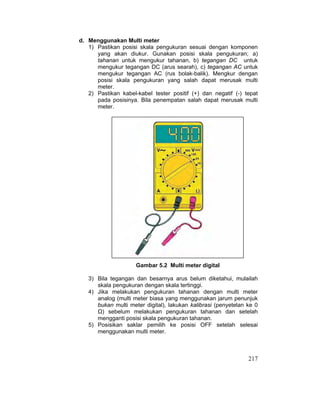 217
d. Menggunakan Multi meter
1) Pastikan posisi skala pengukuran sesuai dengan komponen
yang akan diukur. Gunakan posisi skala pengukuran; a)
tahanan untuk mengukur tahanan, b) tegangan DC untuk
mengukur tegangan DC (arus searah), c) tegangan AC untuk
mengukur tegangan AC (rus bolak-balik). Mengkur dengan
posisi skala pengukuran yang salah dapat merusak multi
meter.
2) Pastikan kabel-kabel tester positif (+) dan negatif (-) tepat
pada posisinya. Bila penempatan salah dapat merusak multi
meter.
Gambar 5.2 Multi meter digital
3) Bila tegangan dan besarnya arus belum diketahui, mulailah
skala pengukuran dengan skala tertinggi.
4) Jika melakukan pengukuran tahanan dengan multi meter
analog (multi meter biasa yang menggunakan jarum penunjuk
bukan multi meter digital), lakukan kalibrasi (penyetelan ke 0
Ÿ) sebelum melakukan pengukuran tahanan dan setelah
mengganti posisi skala pengukuran tahanan.
5) Posisikan saklar pemilih ke posisi OFF setelah selesai
menggunakan multi meter.
 