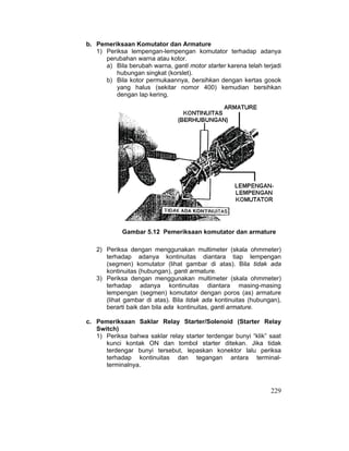 229
b. Pemeriksaan Komutator dan Armature
1) Periksa lempengan-lempengan komutator terhadap adanya
perubahan warna atau kotor.
a) Bila berubah warna, ganti motor starter karena telah terjadi
hubungan singkat (korslet).
b) Bila kotor permukaannya, bersihkan dengan kertas gosok
yang halus (sekitar nomor 400) kemudian bersihkan
dengan lap kering.
Gambar 5.12 Pemeriksaan komutator dan armature
2) Periksa dengan menggunakan multimeter (skala ohmmeter)
terhadap adanya kontinuitas diantara tiap lempengan
(segmen) komutator (lihat gambar di atas). Bila tidak ada
kontinuitas (hubungan), ganti armature.
3) Periksa dengan menggunakan multimeter (skala ohmmeter)
terhadap adanya kontinuitas diantara masing-masing
lempengan (segmen) komutator dengan poros (as) armature
(lihat gambar di atas). Bila tidak ada kontinuitas (hubungan),
berarti baik dan bila ada kontinuitas, ganti armature.
c. Pemeriksaan Saklar Relay Starter/Solenoid (Starter Relay
Switch)
1) Periksa bahwa saklar relay starter terdengar bunyi “klik” saat
kunci kontak ON dan tombol starter ditekan. Jika tidak
terdengar bunyi tersebut, lepaskan konektor lalu periksa
terhadap kontinuitas dan tegangan antara terminal-
terminalnya.
 
