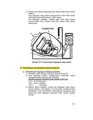 231
3) Contoh pemeriksaan teganganrelay starter pada Honda Supra
PGM-FI
Ukur tegangan relay starter menggunakan multi meter (skala
voltmeter) antara kabel hitam (+) dan massa.
Jika tegangan (voltage) baterai pada multi meter hanya
muncul ketika kunci kontak posisi ON, berarti relay starter
baik/normal.
Gambar 5.15 Pemeriksaan tegangan relay starter
G. Pemeriksaan dan Perbaikan Sistem Pengisian
a. Pemeriksaan Tegangan (voltage) pengisian
1) Hidupkan mesin sampai mencapai suhu kerja normal.
2) Ukur tegangan baterai menggunakan multimeter (skala
voltmeter) seperti pada gambar di bawah:
Standar tegangan pengisian pada putaran 5.000 rpm:
13,0 – 16, 0 V (Suzuki)
14,0 – 15,0 V (Honda)
14,5 V (Yamaha)
3) Baterai dalam keadaan normal jika tegangan yang diukur
sesuai standar. Lihat bagian 3 (menemukan sumber-sumber
kerusakan) untuk menentukan kemungkinan penyebab yang
terjadi jika hasil tegangan pengisian tidak sesuai dengan
standar.
 