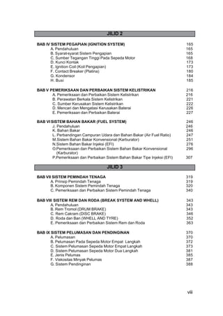 viii
JILID 2
BAB IV SISTEM PEGAPIAN (IGNITION SYSTEM) 165
A. Pendahuluan 165
B. Syarat-syarat Sistem Pengapian 165
C. Sumber Tegangan Tinggi Pada Sepeda Motor 168
D. Kunci Kontak 173
E. Ignition Coil (Koil Pengapian) 173
F. Contact Breaker (Platina) 180
G. Kondensor 184
H. Busi 185
BAB V PEMERIKSAAN DAN PERBAIKAN SISTEM KELISTRIKAN 216
A. Pemeriksaan dan Perbaikan Sistem Kelistrikan 216
B. Perawatan Berkala Sistem Kelistrikan 221
C. Sumber Kerusakan Sistem Kelistrikan 222
D. Mencari dan Mengatasi Kerusakan Baterai 226
E. Pemeriksaan dan Perbaikan Baterai 227
BAB VI SISTEM BAHAN BAKAR (FUEL SYSTEM) 246
J. Pendahuluan 246
K. Bahan Bakar 246
L. Perbandingan Campuran Udara dan Bahan Bakar (Air Fuel Ratio) 247
M.Sistem Bahan Bakar Konvensional (Karburator) 251
N.Sistem Bahan Bakar Injeksi (EFI) 276
O.Pemeriksaan dan Perbaikan Sistem Bahan Bakar Konvensional 296
(Karburator)
P.Pemeriksaan dan Perbaikan Sistem Bahan Bakar Tipe Injeksi (EFI) 307
JILID 3
BAB VII SISTEM PEMINDAH TENAGA 319
A. Prinsip Pemindah Tenaga 319
B. Komponen Sistem Pemindah Tenaga 320
C. Pemeriksaan dan Perbaikan Sistem Pemindah Tenaga 340
BAB VIII SISTEM REM DAN RODA (BREAK SYSTEM AND WHELL) 343
A. Pendahuluan 343
B. Rem Tromol (DRUM BRAKE) 343
C. Rem Cakram (DISC BRAKE) 346
D. Roda dan Ban (WHELL AND TYRE) 352
E. Pemeriksaan dan Perbaikan Sistem Rem dan Roda 363
BAB IX SISTEM PELUMASAN DAN PENDINGINAN 370
A. Pelumasan 370
B. Pelumasan Pada Sepeda Motor Empat Langkah 372
C. Sistem Pelumasan Sepeda Motor Empat Langkah 373
D. Sistem Pelumasan Sepeda Motor Dua Langkah 381
E. Jenis Pelumas 385
F. Viskositas Minyak Pelumas 387
G. Sistem Pendinginan 388
 