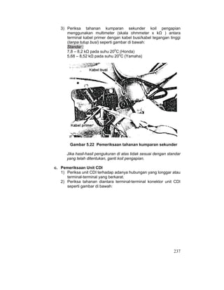 237
3) Periksa tahanan kumparan sekunder koil pengapian
menggunakan multimeter (skala ohmmeter x kȍ ) antara
terminal kabel primer dengan kabel busi/kabel tegangan tinggi
(tanpa tutup busi) seperti gambar di bawah:
Standar :
7,8 – 8,2 kȍ pada suhu 200
C (Honda)
5,68 – 8,52 kȍ pada suhu 200
C (Yamaha)
Gambar 5.22 Pemeriksaan tahanan kumparan sekunder
Jika hasil-hasil pengukuran di atas tidak sesuai dengan standar
yang telah ditentukan, ganti koil pengapian.
c. Pemeriksaan Unit CDI
1) Periksa unit CDI terhadap adanya hubungan yang longgar atau
terminal-terminal yang berkarat.
2) Periksa tahanan diantara terminal-terminal konektor unit CDI
seperti gambar di bawah:
 