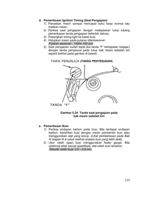 239
d. Pemeriksaan Ignition Timing (Saat Pengapian)
1) Panaskan mesin sampai mencapai suhu kerja normal lalu
matikan mesin.
2) Periksa saat pengapian dengan melepaskan tutup lubang
pemeriksaan tanda pengapian terlenbih dahulu.
3) Pasangkan timing light ke kabel busi.
4) Hidupkan mesin pada putaran idle/stasioner.
Putaran stasioner : 1400± 100 rpm
5) Saat pengapian sudah tepat jika tanda “F” bertapatan (sejajar)
dengan tanda penyesuai pada tutup bak mesin sebelah kiri
seperti terlihat pada gambar di bawah:
Gambar 5.24 Tanda saat pengapian pada
bak mesin sebelah kiri
e. Pemeriksaan Busi
1) Periksa endapan karbon pada busi. Bila terdapat endapan
karbon, bersihkan busi dengan mesin pembersih busi atau
menggunakan alat yang lancip. (Lihat pembahasan pada Bab
IV bagian H.4 untuk melihat analisis busi yang lebih detil).
2) Ukur celah (gap) busi menggunakan feeler gauge. Bila
celahnya tidak sesuai spesifikasi, stel celah busi tersebut.
Standar celah busi: 0,6 – 0,8 mm
 