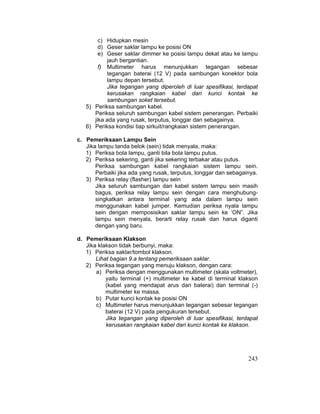 243
c) Hidupkan mesin
d) Geser saklar lampu ke posisi ON
e) Geser saklar dimmer ke posisi lampu dekat atau ke lampu
jauh bergantian.
f) Multimeter harus menunjukkan tegangan sebesar
tegangan baterai (12 V) pada sambungan konektor bola
lampu depan tersebut.
Jika tegangan yang diperoleh di luar spesifikasi, terdapat
kerusakan rangkaian kabel dari kunci kontak ke
sambungan soket tersebut.
5) Periksa sambungan kabel.
Periksa seluruh sambungan kabel sistem penerangan. Perbaiki
jika ada yang rusak, terputus, longgar dan sebagainya.
6) Periksa kondisi tiap sirkuit/rangkaian sistem penerangan.
c. Pemeriksaan Lampu Sein
Jika lampu tanda belok (sein) tidak menyala, maka:
1) Periksa bola lampu, ganti bila bola lampu putus.
2) Periksa sekering, ganti jika sekering terbakar atau putus.
Periksa sambungan kabel rangkaian sistem lampu sein.
Perbaiki jika ada yang rusak, terputus, longgar dan sebagainya.
3) Periksa relay (flasher) lampu sein
Jika seluruh sambungan dan kabel sistem lampu sein masih
bagus, periksa relay lampu sein dengan cara menghubung-
singkatkan antara terminal yang ada dalam lampu sein
menggunakan kabel jumper. Kemudian periksa nyala lampu
sein dengan memposisikan saklar lampu sein ke ‘ON”. Jika
lampu sein menyala, berarti relay rusak dan harus diganti
dengan yang baru.
d. Pemeriksaan Klakson
Jika klakson tidak berbunyi, maka:
1) Periksa saklar/tombol klakson.
Lihat bagian 9.a tentang pemeriksaan saklar.
2) Periksa tegangan yang menuju klakson, dengan cara:
a) Periksa dengan menggunakan multimeter (skala voltmeter),
yaitu terminal (+) multimeter ke kabel di terminal klakson
(kabel yang mendapat arus dari baterai) dan terminal (-)
multimeter ke massa.
b) Putar kunci kontak ke posisi ON
c) Multimeter harus menunjukkan tegangan sebesar tegangan
baterai (12 V) pada pengukuran tersebut.
Jika tegangan yang diperoleh di luar spesifikasi, terdapat
kerusakan rangkaian kabel dari kunci kontak ke klakson.
 