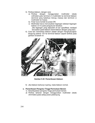 244
3) Periksa klakson, dengan cara:
a) Periksa dengan menggunakan multimeter (skala
voltmeter),yaitu terminal (+) multimeter ke terminal klakson
(terminal yang kabelnya menuju massa) dan terminal (-)
multimeter ke massa.
b) Putar kunci kontak ke posisi ON
c) Multimeter harus menunjukkan tegangan sebesar tegangan
baterai (12 V) pada pengukuran tersebut.
Jika tegangan yang diperoleh di luar spesifikasi, terdapat
kerusakan pada klakson.Ganti klakson dengan yang baru.
4) Cara lain memeriksa klakson adalah dengan menghubungkan
langsung baterai 12V ke terminal klakson seperti terlihat pada
gambar di bawah ini:
Gambar 5.30 Pemeriksaan klakson
5) Jika klakson berbunyi nyaring, maka klakson normal.
e. Pemeriksaan Pengukur Tinggi Permukaan Bensin
1) Buka/lepaskan pengukur tinggi permukaan bensin.
2) Periksa tahanan dengan menggunakan multimeter (skala
ohmmeter) pada setiap posisi pelampung.
 