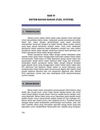 246
BAB VI
SISTEM BAHAN BAKAR (FUEL SYSTEM)
J. PENDAHULUAN
Secara umum sistem bahan bakar pada sepeda mesin berfungsi
untuk menyediakan bahan bakar, melakukan proses pencampuran bahan
bakar dan udara dengan perbandingan yang tepat, kemudian
menyalurkan campuran tersebut ke dalam silinder dalam jumlah volume
yang tepat sesuai kebutuhan putaran mesin. Cara untuk melakukan
penyaluran bahan bakarnya dapat dibedakan menjadi dua, yaitu sistem
penyaluran bahan bakar dengan sendirinya (karena berat gravitasi) dan
sistem penyaluran bahan bakar dengan tekanan.
Sistem penyaluran bahan bakar dengan sendiri diterapkan pada
sepeda mesin yang masih menggunakan karburator (sistem bahan bakar
konvensional). Pada sistem ini tidak diperlukan pompa bahan bakar dan
penempatan tangki bahan bakar biasanya lebih tinggi dari karburator.
Sedangkan sistem penyaluran bahan bakar dengan tekanan terdapat
pada sepeda mesin yang menggunakan sistem bahan bakar injeksi atau
EFI (electronic fuel injection). Dalam sistem ini, peran karburator yang
terdapat pada sistem bahan bakar konvensional diganti oleh injektor yang
proses kerjanya dikontrol oleh unit pengontrol elektronik atau dikenal
ECU (electronic control unit) atau kadangkala ECM (electronic/engine
control module).
K. BAHAN BAKAR
Bahan bakar mesin merupakan persenyawaan Hidro-karbon yang
diolah dari minyak bumi. Untuk mesin bensin dipakai bensin dan untuk
mesin diesel disebut minyak diesel. Premium adalah bensin dengan mutu
yang diperbaiki. Bahan bakar yang umum digunakan pada sepeda mesin
adalah bensin. Unsur utama bensin adalah carbon (C) dan hydrogen (H).
Bensin terdiri dari octane (C8H18) dan nepthane (C7H16). Pemilihan bensin
sebagai bahan bakar berdasarkan pertimbangan dua kualitas; yaitu nilai
kalor (calorific value) yang merupakan sejumlah energi panas yang bisa
digunakan untuk menghasilkan kerja/usaha dan volatility yang mengukur
 