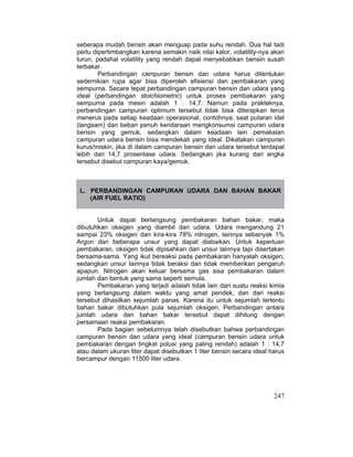 247
seberapa mudah bensin akan menguap pada suhu rendah. Dua hal tadi
perlu dipertimbangkan karena semakin naik nilai kalor, volatility-nya akan
turun, padahal volatility yang rendah dapat menyebabkan bensin susah
terbakar.
Perbandingan campuran bensin dan udara harus ditentukan
sedemikian rupa agar bisa diperoleh efisiensi dan pembakaran yang
sempurna. Secara tepat perbandingan campuran bensin dan udara yang
ideal (perbandingan stoichiometric) untuk proses pembakaran yang
sempurna pada mesin adalah 1 : 14,7. Namun pada prakteknya,
perbandingan campuran optimum tersebut tidak bisa diterapkan terus
menerus pada setiap keadaan operasional, contohnya; saat putaran idel
(langsam) dan beban penuh kendaraan mengkonsumsi campuran udara
bensin yang gemuk, sedangkan dalam keadaan lain pemakaian
campuran udara bensin bisa mendekati yang ideal. Dikatakan campuran
kurus/miskin, jika di dalam campuran bensin dan udara tersebut terdapat
lebih dari 14,7 prosentase udara. Sedangkan jika kurang dari angka
tersebut disebut campuran kaya/gemuk.
L. PERBANDINGAN CAMPURAN UDARA DAN BAHAN BAKAR
(AIR FUEL RATIO)
Untuk dapat berlangsung pembakaran bahan bakar, maka
dibutuhkan oksigen yang diambil dari udara. Udara mengandung 21
sampai 23% oksigen dan kira-kira 78% nitrogen, lainnya sebanyak 1%
Argon dan beberapa unsur yang dapat diabaikan. Untuk keperluan
pembakaran, oksigen tidak dipisahkan dari unsur lainnya tapi disertakan
bersama-sama. Yang ikut bereaksi pada pembakaran hanyalah oksigen,
sedangkan unsur lainnya tidak beraksi dan tidak memberikan pengaruh
apapun. Nitrogen akan keluar bersama gas sisa pembakaran dalam
jumlah dan bentuk yang sama seperti semula.
Pembakaran yang terjadi adalah tidak lain dari suatu reaksi kimia
yang berlangsung dalam waktu yang amat pendek, dan dari reaksi
tersebut dihasilkan sejumlah panas. Karena itu untuk sejumlah tertentu
bahan bakar dibutuhkan pula sejumlah oksigen. Perbandingan antara
jumlah udara dan bahan bakar tersebut dapat dihitung dengan
persamaan reaksi pembakaran.
Pada bagian sebelumnya telah disebutkan bahwa perbandingan
campuran bensin dan udara yang ideal (campuran bensin udara untuk
pembakaran dengan tingkat polusi yang paling rendah) adalah 1 : 14,7
atau dalam ukuran liter dapat disebutkan 1 liter bensin secara ideal harus
bercampur dengan 11500 liter udara.
 