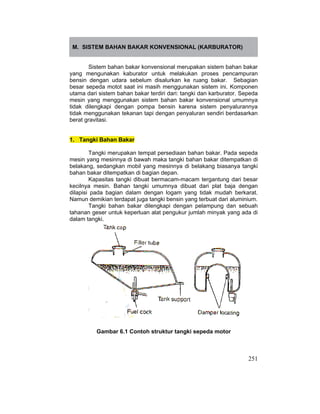 251
M. SISTEM BAHAN BAKAR KONVENSIONAL (KARBURATOR)
Sistem bahan bakar konvensional merupakan sistem bahan bakar
yang mengunakan kaburator untuk melakukan proses pencampuran
bensin dengan udara sebelum disalurkan ke ruang bakar. Sebagian
besar sepeda motot saat ini masih menggunakan sistem ini. Komponen
utama dari sistem bahan bakar terdiri dari: tangki dan karburator. Sepeda
mesin yang menggunakan sistem bahan bakar konvensional umumnya
tidak dilengkapi dengan pompa bensin karena sistem penyalurannya
tidak menggunakan tekanan tapi dengan penyaluran sendiri berdasarkan
berat gravitasi.
1. Tangki Bahan Bakar
Tangki merupakan tempat persediaan bahan bakar. Pada sepeda
mesin yang mesinnya di bawah maka tangki bahan bakar ditempatkan di
belakang, sedangkan mobil yang mesinnya di belakang biasanya tangki
bahan bakar ditempatkan di bagian depan.
Kapasitas tangki dibuat bermacam-macam tergantung dari besar
kecilnya mesin. Bahan tangki umumnya dibuat dari plat baja dengan
dilapisi pada bagian dalam dengan logam yang tidak mudah berkarat.
Namun demikian terdapat juga tangki bensin yang terbuat dari aluminium.
Tangki bahan bakar dilengkapi dengan pelampung dan sebuah
tahanan geser untuk keperluan alat pengukur jumlah minyak yang ada di
dalam tangki.
Gambar 6.1 Contoh struktur tangki sepeda motor
 