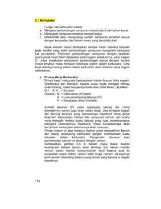 254
2. Karburator
Fungsi dari karburator adalah:
a. Mengatur perbandingan campuran antara udara dan bahan bakar.
b. Mengubah campuran tersebut menjadi kabut.
c. Menambah atau mengurangi jumlah campuran tersebut sesuai
dengan kecepatan dan beban mesin yang berubah-ubah.
Sejak sebuah mesin dihidupkan sampai mesin tersebut berjalan
pada kondisi yang stabil perbandingan campuran mengalami bebarapa
kali perubahan. Perkiraan perbandingan campuran dengan keadaan
operasional mesin telah dijelaskan pada bagian sebelumnya, yaitu bagian
C. Untuk melakukan perubahan perbandingan sesuai dengan kondisi
mesin tersebut maka terdapat beberapa sistem dalam karburator. Cara
kerja masing-masing sistem dalam karbuartor akan dibahas pada bagian
selanjutnya.
a. Prinsip Kerja Karburator
Prinsip kerja karburator berdasarkan hukum-hukum fisika seperti:
Qontinuitas dan Bernauli. Apabila suatu fluida mengalir melalui
suatu tabung, maka banyaknya fluida atau debit aliran (Q) adalah
Q = A. V = Konstan
Dimana: Q = Debit aliran (m3
/detik)
A = Luas penampang tabung (m2
)
V = Kecepatan aliran (m/detik)
Jumlah tekanan (P) pada sepanjang tabung alir (yang
diameternya sama) juga akan selalu tetap. Jika terdapat bagian
dari tabung alir/pipa yang diameternya diperkecil maka dapat
diperoleh kesimpulan bahwa bila campuran bensin dan udara
yang mengalir melalui suatu tabung yang luas penampangnya
mengecil (diameternya diperkecil) maka kecepatannya akan
bertambah sedangkan tekanannya akan menurun.
Prinsip hukum di atas tersebut dipakai untuk mengalirkan bensin
dari ruang pelampung karburator dengan memperkecil suatu
diameter dalam karburator. Pengecilan diameter atau
penyempitan saluran ini disebut dengan venturi.
Berdasarkan gambar 6.4 di bawah maka dapat diambil
kesimpulan bahwa bensin akan terhisap dan keluar melalui
venturi dalam bentuk butiran-butiran kecil karena saat itu
kecepatan udara dalam venturi lebih tinggi namum tekanannya
lebih rendah dibanding dalam ruang bensin yang berada di bagian
bawahnya.
 