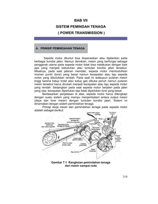 319
BAB VII
SISTEM PEMINDAH TENAGA
( POWER TRANSMISSION )
A. PRINSIP PEMINDAHAN TENAGA
Sepeda motor dituntut bisa dioperasikan atau dijalankan pada
berbagai kondisi jalan. Namun demikian, mesin yang berfungsi sebagai
penggerak utama pada sepeda motor tidak bisa melakukan dengan baik
apa yang menjadi kebutuhan atau tuntutan kondisi jalan tersebut.
Misalnya, pada saat jalanan mendaki, sepeda motor membutuhkan
momen puntir (torsi) yang besar namun kecepatan atau laju sepeda
motor yang dibutuhkan rendah. Pada saat ini walaupun putaran mesin
tinggi karena katup trotel atau katup gas dibuka penuh namun putaran
mesin tersebut harus dirubah menjadi kecepatan atau laju sepeda motor
yang rendah. Sedangkan pada saat sepeda motor berjalan pada jalan
yang rata, kecepatan diperlukan tapi tidak diperlukan torsi yang besar.
Berdasarkan penjelasan di atas, sepeda motor harus dilengkapi
dengan suatu sistem yang mampu menjembatani antara output mesin
(daya dan torsi mesin) dengan tuntutan kondisi jalan. Sistem ini
dinamakan dengan sistem pemindahan tenaga.
Prinsip kerja mesin dan pemindahan tenaga pada sepeda motor
adalah sebagai berikut:
Gambar 7.1 Rangkaian pemindahan tenaga
dari mesin sampai roda
 