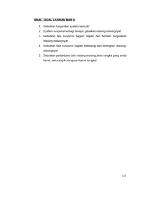 411
SOAL –SOAL LATIHAN BAB X
1. Sebutkan fungsi dari system kemudi!
2. System suspensi terbagi berapa, jelaskan masing-masingnya!
3. Sebutkan tipe suspensi bagian depan dan berikan penjelasan
masing-masingnya!
4. Sebutkan tipe suspensi bagian belakang dan terangkan masing-
masingnya!
5. Sebutkan perbedaan dari masing-masing jenis rangka yang anda
kenal, sekurang-kurangnya 4 jenis rangka!
 