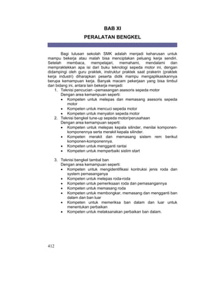 412
BAB XI
PERALATAN BENGKEL
Bagi lulusan sekolah SMK adalah menjadi keharusan untuk
mampu bekerja atau malah bisa menciptakan peluang kerja sendiri.
Setelah membaca, mempelajari, memahami, mendalami dan
mempraktekkan apa isi dari buku teknologi sepeda motor ini, dengan
didampingi oleh guru praktek, instruktur praktek saat prakerin (praktek
kerja industri) diharapkan peserta didik mampu mengaplikasikannya
berupa kemampuan kerja. Banyak macam pekerjaan yang bisa timbul
dari bidang ini, antara lain bekerja menjadi:
1. Teknisi pencucian –pemasangan asesoris sepeda motor
Dengan area kemampuan seperti:
x Kompeten untuk melepas dan memasang asesoris sepeda
motor
x Kompeten untuk mencuci sepeda motor
x Kompeten untuk menyalon sepeda motor
2. Teknisi bengkel tune-up sepeda motor/perusahaan
Dengan area kemampuan seperti:
x Kompeten untuk melepas kepala silinder, menilai komponen-
komponennya serta merakit kepala silinder.
x Kompeten merakit dan memasang sistem rem berikut
komponen-komponennya.
x Kompeten untuk mengganti rantai
x Kompeten untuk memperbaiki sistim start
3. Teknisi bengkel tambal ban
Dengan area kemampuan seperti:
x Kompeten untuk mengidentifikasi kontruksi jenis roda dan
system pemasanganya
x Kompeten untuk melepas roda-roda
x Kompeten untuk pemeriksaan roda dan pemasangannya
x Kompeten untuk memasang roda
x Kompeten untuk membongkar, memasang dan mengganti ban
dalam dan ban luar
x Kompeten untuk memeriksa ban dalam dan luar untuk
menentukan perbaikan
x Kompeten untuk melaksanakan perbaikan ban dalam.
 