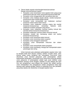 413
4. Teknisi dealer sepeda motor/bengkel besar/perusahaan
Dengan area kemampuan seperti:
x Kompeten untuk menentukan mana sepeda motor yang punya
performance baik dan motor yang performancenya tidak baik
x Kompeten untuk menggunakan dan memelihara alat ukur
x Kompeten untuk melepas kepala silinder, menilai komponen-
komponenya serta merakit kepala silinder
x Kompeten untuk memperbaiki dan melakukan overhaul
komponen sistem bahan bakar bensin
x Kompeten untuk melakukan overhaul engine dan menilai
komponen-komponennya, memeriksa toleransi serta
melakukan prosedur pengujian yang sesuai
x Kompeten untuk melakukan overhaul kopling manual dan
otomatis berikut komponen-komponennya
x Kompeten melakukan overhaul sistem transmisi manual
x Kompeten merakit dan memasang sistem rem berikut
komponen-komponennya
x Kompeten untuk memeriksa sistem kemudi
x Kompeten untuk memeriksa sistem suspensi
x Kompeten untuk mengganti rantai/chain
x Kompeten untuk memperbaiki instrumen dan sistem
pengapian
x Kompeten untuk memperbaiki sistem pengisian
x Kompeten untuk memasang, menguji dan memperbaiki sistem
penerangan dan wiring
Untuk memulai suatu pekerjaan perbengkelan sepeda motor, baik
itu bengkel skala kecil ataupun sedang, bahkan mungkin besar, perlu
kiranya setiap orang mengenal dan menyiapkan kunci-kunci yang
dibutuhkan untuk memberi pelayanan pada perbengkelan. Selain
keterampilan berbengkel, menentukan kunci yang mana yang pas dipakai
untuk pelayanan di perbengkelan adalah juga suatu keahlian yang
dibutuhkan seorang montir bengkel, keahlian ini bisa didapat dari teori
ilmu dan pengetahuan yang didapat dari sekolah dan adalah penting
untuk mendapatkan ilmu pengetahuan melalui pengalaman kerja bagi
seorang calon pekerja bengkel. Berikut ini beberapa kunci dan peralatan
yang biasa dipakai dan dibutuhkan di bengkel sepeda motor:
 