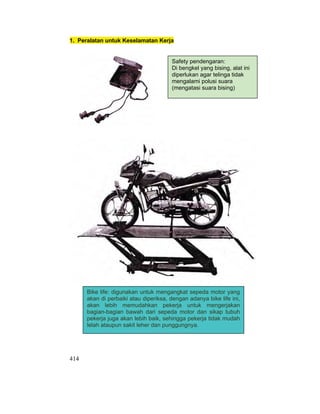 414
1. Peralatan untuk Keselamatan Kerja
Safety pendengaran:
Di bengkel yang bising, alat ini
diperlukan agar telinga tidak
mengalami polusi suara
(mengatasi suara bising)
Bike life: digunakan untuk mengangkat sepeda motor yang
akan di perbaiki atau diperiksa, dengan adanya bike life ini,
akan lebih memudahkan pekerja untuk mengerjakan
bagian-bagian bawah dari sepeda motor dan sikap tubuh
pekerja juga akan lebih baik, sehingga pekerja tidak mudah
lelah ataupun sakit leher dan punggungnya.
 