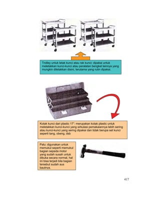 417
Kotak kunci dari plastic 17”: merupakan kotak plastic untuk
meletakkan kunci-kunci yang sirkulasi pemakaiannya lebih sering
atau kunci-kunci yang sering dipakai dan tidak berupa set kunci
seperti tang, obeng, dsb
Trolley untuk letak kunci atau rak kunci: dipakai untuk
meletakkan kunci-kunci atau peralatan bengkel lainnya yang
mungkin diletakkan disini, terutama yang rutin dipakai.
Palu: digunakan untuk
memukul seperti memukul
bagian sepeda motor
yang sudah susah untuk
dibuka secara normal, hal
ini bisa terjadi bila bagian
tersebut sudah aus
bautnya.
 