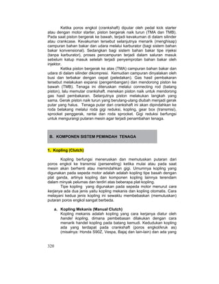 320
Ketika poros engkol (crankshaft) diputar oleh pedal kick starter
atau dengan motor starter, piston bergerak naik turun (TMA dan TMB).
Pada saat piston bergerak ke bawah, terjadi kevakuman di dalam silinder
atau crankcase. Kevakuman tersebut selanjutnya menarik (menghisap)
campuran bahan bakar dan udara melalui karburator (bagi sistem bahan
bakar konvensional). Sedangkan bagi sistem bahan bakar tipe injeksi
(tanpa karburator), proses pencampuran terjadi dalam saluran masuk
sebelum katup masuk setelah terjadi penyemprotan bahan bakar oleh
injektor.
Ketika piston bergerak ke atas (TMA) campuran bahan bakar dan
udara di dalam silinder dikompresi. Kemudian campuran dinyalakan oleh
busi dan terbakar dengan cepat (peledakan). Gas hasil pembakaran
tersebut melakukan expansi (pengembangan) dan mendorong piston ke
bawah (TMB). Tenaga ini diteruskan melalui connecting rod (batang
piston), lalu memutar crankshaft. menekan piston naik untuk mendorong
gas hasil pembakaran. Selanjutnya piston melakukan langkah yang
sama. Gerak piston naik turun yang berulang-ulang diubah menjadi gerak
putar yang halus. Tenaga putar dari crankshaft ini akan dipindahkan ke
roda belakang melalui roda gigi reduksi, kopling, gear box (transmisi),
sprocket penggerak, rantai dan roda sprocket. Gigi reduksi berfungsi
untuk mengurangi putaran mesin agar terjadi penambahan tenaga.
B. KOMPONEN SISTEM PEMINDAH TENAGA
1. Kopling (Clutch)
Kopling berfungsi meneruskan dan memutuskan putaran dari
poros engkol ke transmisi (perseneling) ketika mulai atau pada saat
mesin akan berhenti atau memindahkan gigi. Umumnya kopling yang
digunakan pada sepeda motor adalah adalah kopling tipe basah dengan
plat ganda, artinya kopling dan komponen kopling lainnya terendam
dalam minyak pelumas dan terdiri atas beberapa plat kopling.
Tipe kopling yang digunakan pada sepeda motor menurut cara
kerjanya ada dua jenis yaitu kopling mekanis dan kopling otomatis. Cara
melayani kedua jenis kopling ini sewaktu membebaskan (memutuskan)
putaran poros engkol sangat berbeda.
a. Kopling Mekanis (Manual Clutch)
Kopling mekanis adalah kopling yang cara kerjanya diatur oleh
handel kopling, dimana pembebasan dilakukan dengan cara
menarik handel kopling pada batang kemudi. Kedudukan kopling
ada yang terdapat pada crankshaft (poros engkol/kruk as)
(misalnya: Honda S90Z, Vespa, Bajaj dan lain-lain) dan ada yang
 