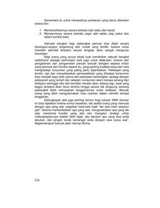 424
Sementara itu untuk merawatnya perlakuan yang harus diberikan
antara lain:
1. Membersihkannya secara berkala (dari debu dan karat)
2. Menservisnya secara berkala (agar alat selalu siap pakai dan
dalam kondisi baik)
Alat-alat bengkel bagi pebengkel pemula bisa dibeli secara
berangsur-angsur tergantung dari modal yang dimilki, karena untuk
membeli alat-alat tersebut secara lengkap akan sangat menguras
keuangan.
Bagi orang yang punya tekad kuat mendirikan sebuah bengkel
sederhana sebagai permulaan baik juga untuk dilakukan, karena dari
pengalaman dan pengamatan penulis banyak bengkel sepeda motor
yang bermula dari kondisi seperti itu, yang penting kualitas kerja dan cara
menghadapi konsumen yang paling perlu diperhatikan. Pekerjaan yang
bersih, rapi dan menyelesaikan permasalahan yang dihadapi konsumen
bisa menjadi daya tarik utama dari pekerjaan berbengkel, apalagi dengan
pelayanan yang ramah dan cekatan, konsumen akan merasa senang dan
terlayani sehingga bila ada kendala mereka akan datang lagi, awal yang
bagus tersebut akan terus terbina hingga secara tak langsung seorang
pebengkel telah menyiapkan langganannya untuk kedepan. Banyak
orang yang lebih mengutamakan rasa nyaman dalam memilih tempat
langganan.
Kelengkapan alat juga penting namun bagi lulusan SMK standar
ini bisa dijadikan kriteria nomor kesekian, tak sedikit orang yang memulai
dengan apa yang ada, bagaikan kata-kata bijak ”tak ada rotan akarpun
jadi”. Karena memanfaatkan apa yang ada, mengusahakan apa yang tak
ada, menerima kondisi yang ada dan mengatur strategi untuk
melengkapkannya adalah lebih bijak, lalu lakukan apa yang bisa anda
lakukan, dan jangan tunda semangat anda dengan rasa putus asa”.
Bagaimanapun banyak jalan menuju Roma.
 