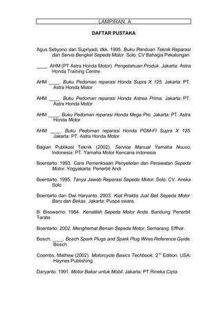 DAFTAR PUSTAKA
Agus Setiyono dan Supriyadi, dkk. 1995. Buku Panduan Teknik Reparasi
dan Servis Bengkel Sepeda Motor. Solo: CV Bahagia Pekalongan
____. AHM (PT Astra Honda Motor). Pengetahuan Produk. Jakarta: Astra
Honda Training Centre.
AHM ____. Buku Pedoman reparasi Honda Supra X 125. Jakarta: PT.
Astra Honda Motor
AHM ____. Buku Pedoman reparasi Honda Astrea Prima. Jakarta: PT.
Astra Honda Motor
AHM ____. Buku Pedoman reparasi Honda Mega Pro. Jakarta: PT. Astra
Honda Motor
AHM ____. Buku Pedoman reparasi Honda PGM-FI Supra X 125.
Jakarta: PT. Astra Honda Motor
Bagian Publikasi Teknik (2002). Service Manual Yamaha Nouvo.
Indonesia: PT. Yamaha Motor Kencana indonesia
Boentarto. 1993. Cara Pemeriksaan Penyetelan dan Perawatan Sepeda
Motor. Yogyakarta: Penerbit Andi
Boentarto. 1995. Tanya Jawab Reparasi Sepeda Motor. Solo: CV. Aneka
Solo
Boentarto dan Dwi Haryanto. 2003. Kiat Praktis Jual Beli Sepeda Motor
Baru dan Bekas. Jakarta: Puspa swara.
B. Bisowarno. 1984. Kenalilah Sepeda Motor Anda. Bandung: Penerbit
Tarate.
Boentarto. 2002. Menghemat Bensin Sepeda Motor. Semarang: Effhar.
Bosch. ____. Bosch Spark Plugs and Spark Plug Wires Reference Guide.
Bosch
Coombs, Mathew (2002). Motorcycle Basics Techbook. 2nd
Edition. USA:
Haynes Publishing
Daryanto. 1991. Motor Bakar untuk Mobil. Jakarta: PT.Rineka Cipta
LAMPIRAN. A
 