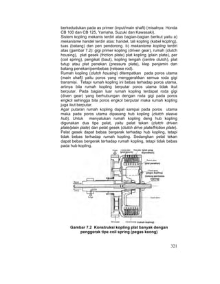 321
berkedudukan pada as primer (input/main shaft) (misalnya: Honda
CB 100 dan CB 125, Yamaha, Suzuki dan Kawasaki).
Sistem kopling mekanis terdiri atas bagian-bagian berikut yaitu a)
mekanisme handel terdiri atas: handel, tali kopling (kabel kopling),
tuas (batang) dan pen pendorong. b) mekanisme kopling terdiri
atas (gambar 7.2): gigi primer kopling (driven gear), rumah (clutch
housing), plat gesek (friction plate) plat kopling (plain plate), per
(coil spring), pengikat (baut), kopling tengah (centre clutch), plat
tutup atau plat penekan (pressure plate), klep penjamin dan
batang penekan/pembebas (release rod).
Rumah kopling (clutch housing) ditempatkan pada poros utama
(main shaft) yaitu poros yang menggerakkan semua roda gigi
transmisi. Tetapi rumah kopling ini bebas terhadap poros utama,
artinya bila rumah kopling berputar poros utama tidak ikut
berputar. Pada bagian luar rumah kopling terdapat roda gigi
(diven gear) yang berhubungan dengan roda gigi pada poros
engkol sehingga bila poros engkol berputar maka rumah kopling
juga ikut berputar.
Agar putaran rumah kopling dapat sampai pada poros utama
maka pada poros utama dipasang hub kopling (clutch sleeve
hub). Untuk menyatukan rumah kopling deng hub kopling
digunakan dua tipe pelat, yaitu pelat tekan (clutch driven
plate/plain plate) dan pelat gesek (clutch drive plate/friction plate).
Pelat gesek dapat bebas bergerak terhadap hub kopling, tetapi
tidak bebas terhadap rumah kopling. Sedangkan pelat tekan
dapat bebas bergerak terhadap rumah kopling, tetapi tidak bebas
pada hub kopling.
Gambar 7.2 Konstruksi kopling plat banyak dengan
penggerak tipe coil spring (pegas keong)
 