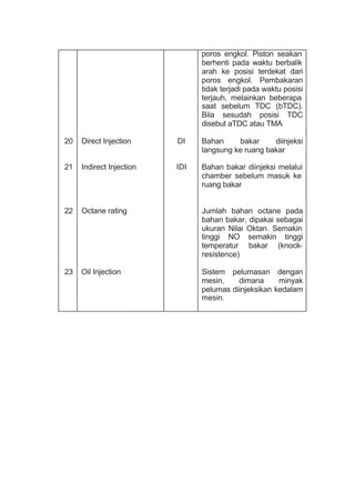 20
21
22
23
Direct Injection
Indirect Injection
Octane rating
Oil Injection
DI
IDI
poros engkol. Piston seakan
berhenti pada waktu berbalik
arah ke posisi terdekat dari
poros engkol. Pembakaran
tidak terjadi pada waktu posisi
terjauh, melainkan beberapa
saat sebelum TDC (bTDC).
Bila sesudah posisi TDC
disebut aTDC atau TMA
Bahan bakar diinjeksi
langsung ke ruang bakar
Bahan bakar diinjeksi melalui
chamber sebelum masuk ke
ruang bakar
Jumlah bahan octane pada
bahan bakar, dipakai sebagai
ukuran Nilai Oktan. Semakin
tinggi NO semakin tinggi
temperatur bakar (knock-
resistence)
Sistem pelumasan dengan
mesin, dimana minyak
pelumas diinjeksikan kedalam
mesin.
 