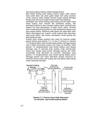 322
Cara kerja kopling mekanis adalah sebagai berikut:
Bila handel kopling pada batang kemudi bebas (tidak ditarik)
maka pelat tekan dan pelat gesek dijepit oleh piring penekan
(clutch pressure plate) dengan bantuan pegas kopling sehingga
tenaga putar dari poros engkol sampai pada roda belakang.
Sedangkan bila handel kopling pada batang kemudi ditarik maka
kawat kopling akan menarik alat pembebas kopling. Alat
pembebas kopling ini akan menekan batang tekan (pushrod) atau
release rod yang ditempatkan di dalam poros utama. Pushrod
akan mendorong piring penekan ke arah berlawanan dengan arah
gaya pegas kopling. Akibatnya pelat gesek dan pelat tekan akan
saling merenggang dan putaran rumah kopling tidak diteruskan
pada poros utama, atau hanya memutarkan rumah kopling dan
pelat geseknya saja.
Ilustrasi aliran tenaga (putaran) dari mesin ke transmisi adalah
seperti terlihat pada gambar 7.3, 7.4 dan 7.5 berikut ini. Gambar
7.3 mengilustrasikan saat handel kopling ditekan sehingga kopling
saat ini tidak meneruskan putaran dari mesin ke transmisi. Pada
gambar 7.4 mengilustrasikan saat handel kopling mulai dilepas
sehingga saat ini plat–plat pada kopling mulai berhubungan
antara satu dengan yang lainnya sehingga putaran dari mesin
(chranshaft) mulai diteruskan ke transmisi. Sedangkan pada
gambar 7.5 mengilustrasikan saat handel kopling dilepas penuh
sehingga putaran dari mesin diteruskan dengan sempurna ke
transmisi karena antara plat kopling dan plat gesek pada kopling
sudah saling berhubungan.
Gambar 7.3 Putaran mesin tidak diteruskan
ke transmisi saat handel kopling ditekan
 