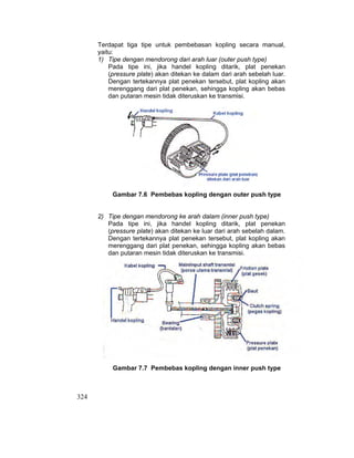324
Terdapat tiga tipe untuk pembebasan kopling secara manual,
yaitu:
1) Tipe dengan mendorong dari arah luar (outer push type)
Pada tipe ini, jika handel kopling ditarik, plat penekan
(pressure plate) akan ditekan ke dalam dari arah sebelah luar.
Dengan tertekannya plat penekan tersebut, plat kopling akan
merenggang dari plat penekan, sehingga kopling akan bebas
dan putaran mesin tidak diteruskan ke transmisi.
Gambar 7.6 Pembebas kopling dengan outer push type
2) Tipe dengan mendorong ke arah dalam (inner push type)
Pada tipe ini, jika handel kopling ditarik, plat penekan
(pressure plate) akan ditekan ke luar dari arah sebelah dalam.
Dengan tertekannya plat penekan tersebut, plat kopling akan
merenggang dari plat penekan, sehingga kopling akan bebas
dan putaran mesin tidak diteruskan ke transmisi.
Gambar 7.7 Pembebas kopling dengan inner push type
 