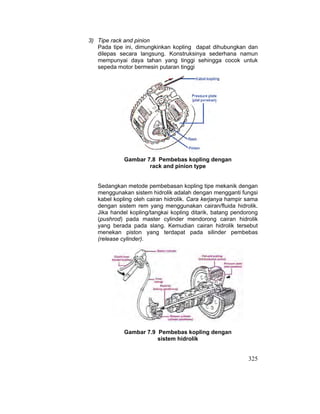 325
3) Tipe rack and pinion
Pada tipe ini, dimungkinkan kopling dapat dihubungkan dan
dilepas secara langsung. Konstruksinya sederhana namun
mempunyai daya tahan yang tinggi sehingga cocok untuk
sepeda motor bermesin putaran tinggi
Gambar 7.8 Pembebas kopling dengan
rack and pinion type
Sedangkan metode pembebasan kopling tipe mekanik dengan
menggunakan sistem hidrolik adalah dengan mengganti fungsi
kabel kopling oleh cairan hidrolik. Cara kerjanya hampir sama
dengan sistem rem yang menggunakan cairan/fluida hidrolik.
Jika handel kopling/tangkai kopling ditarik, batang pendorong
(pushrod) pada master cylinder mendorong cairan hidrolik
yang berada pada slang. Kemudian cairan hidrolik tersebut
menekan piston yang terdapat pada silinder pembebas
(release cylinder).
Gambar 7.9 Pembebas kopling dengan
sistem hidrolik
 