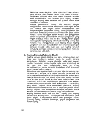326
Akibatnya piston bergerak keluar dan mendorong pushrod
yang terdapat pada bagian dalam poros utama transmisi.
Pergerakan pushrod pada poros utama transmisi tersebut
akan menyebabkan plat penekan pada kopling tertekan
sehingga kopling akan terbebas dan putaran mesin tidak
diteruskan ke transmisi.
Metode pembebasan kopling tipe mekanik dengan
menggunakan sistem hidrolik mempunyai keuntungan, antara
lain; lembut dan ringan dalam membebaskan dan
menghubungkan pergerakan kopling, bebas penyetelan dan
perawatan terkecuali pemeriksaan berkala/rutin pada sistem
hidrolik seperti ketinggian cairan hidrolik, dan penggantian
cairan dan perapat (seal) hidrolik. Dengan pergerakan yang
ringan tersebut, maka tipe ini bisa menggunakan pegas
kopling (clutch spring) yang lebih kuat dibanding kopling tipe
mekanik yang menggunakan kabel kopling. Pegas kopling
yang lebih kuat akan menyebabkan daya tekan/cengkram plat
penekan menjadi lebih kuat juga saat kopling tersebut
terhubung, sehingga proses penyambungan putaran mesin ke
transmisi akan lebih baik.
b. Kopling Otomatis (Automatic Clutch)
Kopling otomatis adalah kopling yang cara kerjanya diatur oleh
tinggi atau rendahnya putaran mesin itu sendiri, dimana
pembebasan dilakukan secara otomatis, pada saat putaran
rendah. Kedudukan kopling berada pada poros engkol/kruk as
dan ada juga yang berkedudukan pada as primer
persnelling/poros utama transmisi (main/input shaft transmisi)
seperti halnya kopling mekanis.
Mekanisme atau peralatan kopling otomatis tidak berbeda dengan
peralatan yang terdapat pada kopling mekanis, hanya tidak ada
perlengkapan handel sebagai gantinya terdapat alat khusus yang
bekerja secar otomatis pula seperti: a) otomatis kopling; terdapat
pada kopling tengah (untuk kopling yang berkedudukan pada
crankshaft), b) Bola baja keseimbangan gaya berat (roller weight);
berguna untuk menekan palat dasar waktu digas, c) per kopling
yang lemah; berguna untuk menetralkan (menolkan) kopling
waktu mesin hidup langsam/idle, dan 4) pegas pengembali (return
spring); berguna untuk mengembalikan cepat dari posisi masuk
kenetral bila mesin hidup dari putaran tinggi menjadi rendah.
Kopling otomatis terdiri atas dua unit kopling yaitu kopling
pertama dan kopling kedua. Kopling pertama ditempatkan pada
poros engkol. Komponennya terdiri atas pasangan sepatu
(kanvas) kopling, pemberat sentrifugal, pegas pengembali dan
rumah kopling.
 