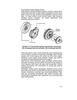 327
Cara kerjanya adalah sebagai berikut:
Pada putaran stasioner/langsam (putaran rendah), putaran poros
engkol tidak diteruskan ke gigi pertama penggerak (primary drive
gear) maupun ke gigi pertama yang digerakkan (primary driven
gear). Ini tejadi karena rumah kopling bebas (tidak berputar)
terhadap kanvas, pemberat, dan pegas pengembali yang
terpasang pada poros engkol.
Gambar 7.10 Konstruksi kopling otomatis tipe centripugal,
(A) centripugal tipe kanvas/sepatu, (B) centripugal tipe plat
Pada saat putaran mesin rendah (stasioner), gaya sentrifugal dan
kanvas kopling, pemberat menjadi kecil sehingga sepatu kopling
terlepas dari rumah kopling dan tertarik ke arah poros engkol,
akibatnya rumah kopling yang berkaitan dengan gigi pertama
penggerak menjadi bebas terhadap poros engkol.
Saat putaran mesin bertambah, gaya sentrifugal semakin besar
sehingga mendorong kanvas kopling mencapai rumah kopling di
mana gayanya lebih besar dari gaya tarik pengembali. Rumah
kopling ikut berputar dan meneruskan ke tenaga gigi pertama
yang digerakkan.
Sedangkan kopling kedua ditempatkan bersama primary driven
gear pada poros center (countershaft) dan berhubungan langsung
dengan mekanisme pemindah gigi transmisi/persnelling. Pada
saat gigi persnelling dipindahkan oleh pedal pemindah gigi,
kopling kedua dibebaskan oleh pergerakan poros pemindah gigi
(gear shifting shaft).
 