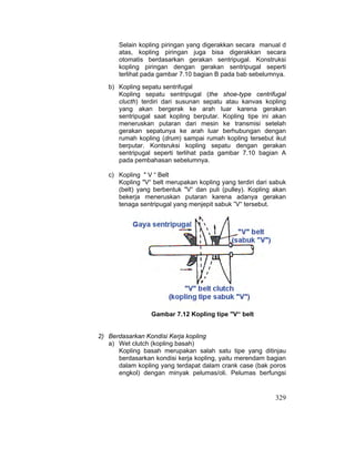 329
Selain kopling piringan yang digerakkan secara manual d
atas, kopling piringan juga bisa digerakkan secara
otomatis berdasarkan gerakan sentripugal. Konstruksi
kopling piringan dengan gerakan sentripugal seperti
terlihat pada gambar 7.10 bagian B pada bab sebelumnya.
b) Kopling sepatu sentrifugal
Kopling sepatu sentripugal (the shoe-type centrifugal
clucth) terdiri dari susunan sepatu atau kanvas kopling
yang akan bergerak ke arah luar karena gerakan
sentripugal saat kopling berputar. Kopling tipe ini akan
meneruskan putaran dari mesin ke transmisi setelah
gerakan sepatunya ke arah luar berhubungan dengan
rumah kopling (drum) sampai rumah kopling tersebut ikut
berputar. Kontsruksi kopling sepatu dengan gerakan
sentripugal seperti terlihat pada gambar 7.10 bagian A
pada pembahasan sebelumnya.
c) Kopling " V “ Belt
Kopling "V“ belt merupakan kopling yang terdiri dari sabuk
(belt) yang berbentuk "V“ dan puli (pulley). Kopling akan
bekerja meneruskan putaran karena adanya gerakan
tenaga sentripugal yang menjepit sabuk ”V“ tersebut.
Gambar 7.12 Kopling tipe "V“ belt
2) Berdasarkan Kondisi Kerja kopling
a) Wet clutch (kopling basah)
Kopling basah merupakan salah satu tipe yang ditinjau
berdasarkan kondisi kerja kopling, yaitu merendam bagian
dalam kopling yang terdapat dalam crank case (bak poros
engkol) dengan minyak pelumas/oli. Pelumas berfungsi
 