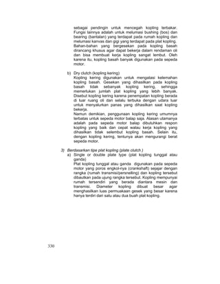 330
sebagai pendingin untuk mencegah kopling terbakar.
Fungsi lainnya adalah untuk melumasi bushing (bos) dan
bearing (bantalan) yang terdapat pada rumah kopling dan
melumasi kanvas dan gigi yang terdapat pada plat kopling.
Bahan-bahan yang bergesekan pada kopling basah
dirancang khusus agar dapat bekerja dalam rendaman oli
dan bisa membuat kerja kopling sangat lembut. Oleh
karena itu, kopling basah banyak digunakan pada sepeda
motor.
b) Dry clutch (kopling kering)
Kopling kering digunakan untuk mengatasi kelemahan
kopling basah. Gesekan yang dihasilkan pada kopling
basah tidak sebanyak kopling kering, sehingga
memerlukan jumlah plat kopling yang lebih banyak.
Disebut kopling kering karena penempatan kopling berada
di luar ruang oli dan selalu terbuka dengan udara luar
untuk menyalurkan panas yang dihasilkan saat kopling
bekerja.
Namun demikian, penggunaan kopling kering umumnya
terbatas untuk sepeda motor balap saja. Alasan utamanya
adalah pada sepeda motor balap dibutuhkan respon
kopling yang baik dan cepat walau kerja kopling yang
dihasilkan tidak selembut kopling basah. Selain itu,
dengan kopling kering, tentunya akan mengurangi berat
sepeda motor.
3) Berdasarkan tipe plat kopling (plate clutch )
a) Single or double plate type (plat kopling tunggal atau
ganda)
Plat kopling tunggal atau ganda digunakan pada sepeda
motor yang poros engkol-nya (crankshaft) sejajar dengan
rangka (rumah transmisi/persnelling) dan kopling tersebut
dibautkan pada ujung rangka tersebut. Kopling mempunyai
rumah tersendiri yang berada diantara mesin dan
transmisi. Diameter kopling dibuat besar agar
menghasilkan luas permuakaan gesek yang besar karena
hanya terdiri dari satu atau dua buah plat kopling.
 