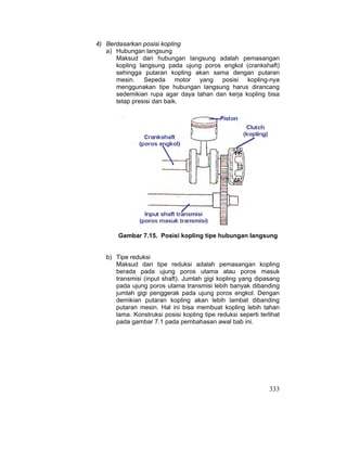 333
4) Berdasarkan posisi kopling
a) Hubungan langsung
Maksud dari hubungan langsung adalah pemasangan
kopling langsung pada ujung poros engkol (crankshaft)
sehingga putaran kopling akan sama dengan putaran
mesin. Sepeda motor yang posisi kopling-nya
menggunakan tipe hubungan langsung harus dirancang
sedemikian rupa agar daya tahan dan kerja kopling bisa
tetap presisi dan baik.
Gambar 7.15. Posisi kopling tipe hubungan langsung
b) Tipe reduksi
Maksud dari tipe reduksi adalah pemasangan kopling
berada pada ujung poros utama atau poros masuk
transmisi (input shaft). Jumlah gigi kopling yang dipasang
pada ujung poros utama transmisi lebih banyak dibanding
jumlah gigi penggerak pada ujung poros engkol. Dengan
demikian putaran kopling akan lebih lambat dibanding
putaran mesin. Hal ini bisa membuat kopling lebih tahan
lama. Konstruksi posisi kopling tipe reduksi seperti terlihat
pada gambar 7.1 pada pembahasan awal bab ini.
 