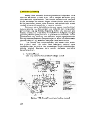 334
2. Transmisi (Gear box)
Prinsip dasar transmisi adalah bagaimana bisa digunakan untuk
merubah kecepatan putaran suatu poros menjadi kecepatan yang
diinginkan untuk tujuan tertentu. Gigi transmisi berfungsi untuk mengatur
tingkat kecepatan dan momen (tenaga putaran) mesin sesuai dengan
kondisi yang dialami sepeda motor. Transmisi pada sepeda motor terbagi
menjadi; a) transmisi manual, dan b) transmisi otomatis.
Komponen utama dari gigi transmisi pada sepeda motor terdiri dari
susunan gigi-gigi yang berpasangan yang berbentuk dan menghasilkan
perbandingan gigi-gigi tersebut terpasang. Salah satu pasangan gigi
tersebut berada pada poros utama (main shaft/input shaft) dan pasangan
gigi lainnya berada pada poros luar (output shaft/ counter shaft). Jumlah
gigi kecepatan yang terpasang pada transmisi tergantung kepada model
dan kegunaan sepeda motor yang bersangkutan. Kalau kita memasukkan
gigi atau mengunci gigi, kita harus menginjak pedal pemindahnya.
Tipe transmisi yang umum digunakan pada sepeda motor adalah
tipe constant mesh, yaitu untuk dapat bekerjanya transmisi harus
menghubungkan gigi-giginya yang berpasangan. Untuk menghubungkan
gigi-gigi tersebut digunakan garu pemilih gigi/garpu persnelling
(gearchange lever).
a. Transmisi Manual
Cara kerja transmisi manual adalah sebagai berikut:
Gambar 7.16. Contoh konstruksi kopling manual
 