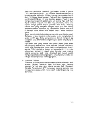 335
Pada saat pedal/tuas pemindah gigi ditekan (nomor 5 gambar
7.16), poros pemindah (21) gigi berputar. Bersamaan dengan itu
lengan pemutar shift drum (6) akan mengait dan mendorong shift
drum (10) hingga dapat berputar. Pada shift drum dipasang garpu
pemilih gigi (11,12 dan 13) yang diberi pin (pasak). Pasak ini akan
mengunci garpu pemilih pada bagian ulir cacing. Agar shift drum
dapat berhenti berputar pada titik yang dikendaki, maka pada
bagian lainnya (dekat dengan pemutar shift drum), dipasang
sebuah roda yang dilengkapi dengan pegas (16) dan bintang
penghenti putaran shift drum (6). Penghentian putaran shift drum
ini berbeda untuk setiap jenis sepeda motor, tetapi prinsipnya
sama.
Garpu pemilih gigi dihubungkan dengan gigi geser (sliding gear).
Gigi geser ini akan bergerak ke kanan atau ke kiri mengikuti gerak
garpu pemilih gigi. Setiap pergerakannya berarti mengunci gigi
kecepatan yang dikehendaki dengan bagian poros tempat gigi itu
berada.
Gigi geser, baik yang berada pada poros utama (main shaft)
maupun yang berada pada poros pembalik (counter shaft/output
shaft), tidak dapat berputar bebas pada porosnya (lihat no 4 dan 5
gambar 7.16). Lain halnya dengan gigi kecepatan (1, 2, 3, 4, dan
seterusnya), gigi-gigi ini dapat bebas berputar pada masing-
masing porosnya. Jadi yang dimaksud gigi masuk adalah
mengunci gigi kecepatan dengan poros tempat gigi itu berada, dan
sebagai alat penguncinya adalah gigi geser.
b. Transmisi Otomatis
Transmisi otomatis umumnya digunakan pada sepeda motor jenis
scooter (skuter). Transmisi yang digunakan yaitu transmisi
otomatis "V“ belt atau yang dikenal dengan CVT (Constantly
Variable Transmission). CVT merupakan transmisi otomatis yang
menggunakan sabuk untuk memperoleh perbandingan gigi yang
bervariasi.
 