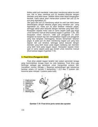 338
Ketika celah puli mendekat, maka akan mendorong sabuk ke arah
luar. Hal ini akan membuat puli (2) tersebut berputar dengan
diameter yang lebih besar. Setelah sabuk tidak dapat diregangkan
kembali, maka sabuk akan meneruskan putaran dari puli (2) ke
puli yang digerakkan (5).
Jika gaya dari puli (2) mendorong sabuk ke arah luar lebih besar
dibandingkan dengan tekanan pegas yang menahan puli yang
digerakkan (5), maka puli (5) akan tertekan melawan pegas,
sehingga sabuk akan berputar dengan diameter yang lebih kecil.
Kecepatan sepeda motor saat ini sama seperti pada gigi tinggi
untuk transmisi manual (lihat ilustrasi bagian C gambar 7.18). Jika
kecepatan mesin menurun, roller puli penggerak (7) akan
bergeser ke bawah lagi dan menyebabkan bagian puli penggerak
yang bisa bergeser merenggang. Secara bersamaan tekanan
pegas di pada puli (5) akan mendorong bagian puli yang bisa
digeser dari puli tersebut, sehingga sabuk berputar dengan
diameter yang lebih besar pada bagain belakang dan diameter
yang lebih kecil pada bagain depan. Kecepatan sepeda motor
saat ini sama seperti pada gigi rendah untuk transmisi manual
(lihat ilustrasi bagian A gambar 7.18).
3. Final Drive (Penggerak Akhir)
Final drive adalah bagian terakhir dari sistem pemindah tenaga
yang memindahkan tenaga mesin ke roda belakang. Final drive juga
berfungsi sebagai gigi pereduksi untuk mengurangi putaran dan
menaikkan momen (tenaga ). Biasanya perbandingan gigi reduksinya
berkisar antara 2,5 sampai 3 berbanding 1 (2,5 atau 3 putaran dari
transmisi akan menjadi 1 putaran pada roda).
Gambar 7.19 Final drive jenis rantai dan sproket
 