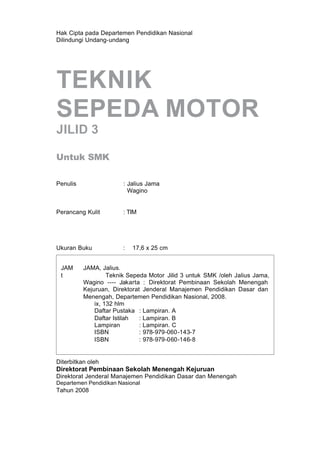 Hak Cipta pada Departemen Pendidikan Nasional
Dilindungi Undang-undang
TEKNIK
SEPEDA MOTOR
JILID 3
Untuk SMK
Penulis : Jalius Jama
Wagino
Perancang Kulit : TIM
Ukuran Buku : 17,6 x 25 cm
Diterbitkan oleh
Direktorat Pembinaan Sekolah Menengah Kejuruan
Direktorat Jenderal Manajemen Pendidikan Dasar dan Menengah
Departemen Pendidikan Nasional
Tahun 2008
JAM JAMA, Jalius.
t Teknik Sepeda Motor Jilid 3 untuk SMK /oleh Jalius Jama,
Wagino ---- Jakarta : Direktorat Pembinaan Sekolah Menengah
Kejuruan, Direktorat Jenderal Manajemen Pendidikan Dasar dan
Menengah, Departemen Pendidikan Nasional, 2008.
ix, 132 hlm
Daftar Pustaka : Lampiran. A
Daftar Istilah : Lampiran. B
Lampiran : Lampiran. C
ISBN : 978-979-060-143-7
ISBN : 978-979-060-146-8
 