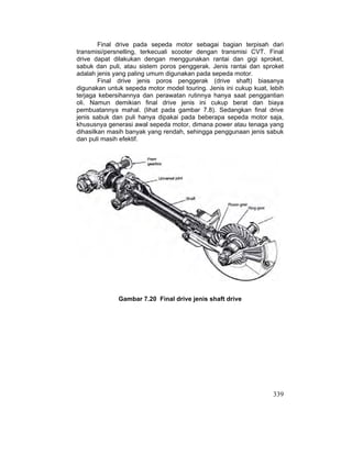 339
Final drive pada sepeda motor sebagai bagian terpisah dari
transmisi/persnelling, terkecuali scooter dengan transmisi CVT. Final
drive dapat dilakukan dengan menggunakan rantai dan gigi sproket,
sabuk dan puli, atau sistem poros penggerak. Jenis rantai dan sproket
adalah jenis yang paling umum digunakan pada sepeda motor.
Final drive jenis poros penggerak (drive shaft) biasanya
digunakan untuk sepeda motor model touring. Jenis ini cukup kuat, lebih
terjaga kebersihannya dan perawatan rutinnya hanya saat penggantian
oli. Namun demikian final drive jenis ini cukup berat dan biaya
pembuatannya mahal. (lihat pada gambar 7.8). Sedangkan final drive
jenis sabuk dan puli hanya dipakai pada beberapa sepeda motor saja,
khususnya generasi awal sepeda motor, dimana power atau tenaga yang
dihasilkan masih banyak yang rendah, sehingga penggunaan jenis sabuk
dan puli masih efektif.
Gambar 7.20 Final drive jenis shaft drive
 