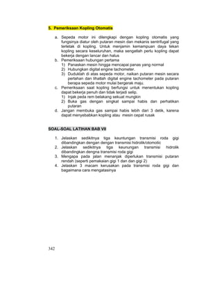 342
5. Pemeriksaan Kopling Otomatis
a. Sepeda motor ini dilengkapi dengan kopling otomatis yang
fungsinya diatur oleh putaran mesin dan mekanis sentrifugal yang
terletak di kopling. Untuk menjamin kemampuan daya tekan
kopling secara keseluruhan, maka sengatlah perlu kopling dapat
bekerja dengan lancar dan halus
b. Pemeriksaan hubungan pertama
1) Panaskan mesin hingga mencapai panas yang normal
2) Hubungkan digital engine tachometer.
3) Duduklah di atas sepeda motor, naikan putaran mesin secara
perlahan dan lihatlah digital engine tachometer pada putaran
berapa sepeda motor mulai bergerak maju.
c. Pemeriksaan saat kopling berfungsi untuk menentukan kopling
dapat bekerja penuh dan tidak terjadi selip.
1) Injak peda rem belakang sekuat mungkin
2) Buka gas dengan singkat sampai habis dan perhatikan
putaran
d. Jangan membuka gas sampai habis lebih dari 3 detik, karena
dapat menyebabkan kopling atau mesin cepat rusak
SOAL-SOAL LATIHAN BAB VII
1. Jelaskan sedikitnya tiga keuntungan transmisi roda gigi
dibandingkan dengan dengan transmisi hidrolik/otomotic
2. Jelaskan sedikitnya tiga keunungan transmisi hidrolik
dibandingkan dengna transmisi roda gigi
3. Mengapa pada jalan menanjak diperlukan transmisi putaran
rendah (seperti pemakaian gigi 1 dan dan gigi 2)
4. Jelaskan 3 macam kerusakan pada transmisi roda gigi dan
bagaimana cara mengatasinya
 