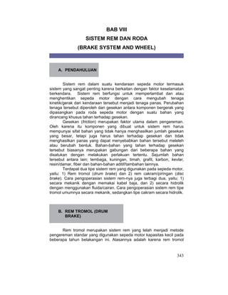 343
BAB VIII
SISTEM REM DAN RODA
(BRAKE SYSTEM AND WHEEL)
A. PENDAHULUAN
Sistem rem dalam suatu kendaraan sepeda motor termasuk
sistem yang sangat penting karena berkaitan dengan faktor keselamatan
berkendara. Sistem rem berfungsi untuk memperlambat dan atau
menghentikan sepeda motor dengan cara mengubah tenaga
kinetik/gerak dari kendaraan tersebut menjadi tenaga panas. Perubahan
tenaga tersebut diperoleh dari gesekan antara komponen bergerak yang
dipasangkan pada roda sepeda motor dengan suatu bahan yang
dirancang khusus tahan terhadap gesekan.
Gesekan (friction) merupakan faktor utama dalam pengereman.
Oleh karena itu komponen yang dibuat untuk sistem rem harus
mempunyai sifat bahan yang tidak hanya menghasilkan jumlah gesekan
yang besar, tetapi juga harus tahan terhadap gesekan dan tidak
menghasilkan panas yang dapat menyebabkan bahan tersebut meleleh
atau berubah bentuk. Bahan-bahan yang tahan terhadap gesekan
tersebut biasanya merupakan gabungan dari beberapa bahan yang
disatukan dengan melakukan perlakuan tertentu. Sejumlah bahan
tersebut antara lain; tembaga, kuningan, timah, grafit, karbon, kevlar,
resin/damar, fiber dan bahan-bahan aditif/tambahan lainnya.
Terdapat dua tipe sistem rem yang digunakan pada sepeda motor,
yaitu: 1) Rem tromol (drum brake) dan 2) rem cakram/piringan (disc
brake). Cara pengoperasian sistem rem-nya juga terbagi dua, yaitu; 1)
secara mekanik dengan memakai kabel baja, dan 2) secara hidrolik
dengan menggunakan fluida/cairan. Cara pengoperasian sistem rem tipe
tromol umumnya secara mekanik, sedangkan tipe cakram secara hidrolik.
B. REM TROMOL (DRUM
BRAKE)
Rem tromol merupakan sistem rem yang telah menjadi metode
pengereman standar yang digunakan sepeda motor kapasitas kecil pada
beberapa tahun belakangan ini. Alasannya adalah karena rem tromol
 
