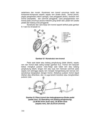 344
sederhana dan murah. Konstruksi rem tromol umumnya terdiri dari
komponen-komponen seperti: sepatu rem (brake shoe), tromol (drum),
pegas pengembali (return springs), tuas penggerak (lever), dudukan rem
tromol (backplate), dan cam/nok penggerak. Cara pengoperasian rem
tromol pada umumnya secara mekanik yang terdiri dari; pedal rem (brake
pedal) dan batang (rod) penggerak.
Konstruksi dan cara kerja rem tromol seperti terlihat pada gambar
8.1 dan 8.2 di bawah ini:
Gambar 8.1 Konstruksi rem tromol
Pada saat kabel atau batang penghubung (tidak ditarik), sepatu
rem dan tromol tidak saling kontak (gambar 8.2). Tromol rem berputar
bebas mengikuti putaran roda.Tetapi saat kabel rem atau batang
penghubung ditarik, lengan rem atau tuas rem memutar cam/nok pada
sepatu rem sehingga sepatu rem menjadi mengembang dan kanvas rem
(pirodo)nya bergesekan dengan tromol. Akibatnya putaran tromol dapat
ditahan atau dihentikan, dan ini juga berarti menahan atau menghentikan
putaran roda.
Gambar 8.2 Rem tromol dan kelengkapannya Brake pedal
(pedal rem), (2) Operating rod (batang penghubung),
(3) Brake lever (tuas rem), (4) Brake shoe
(sepatu rem), dan (5) Drum (tromol)
 