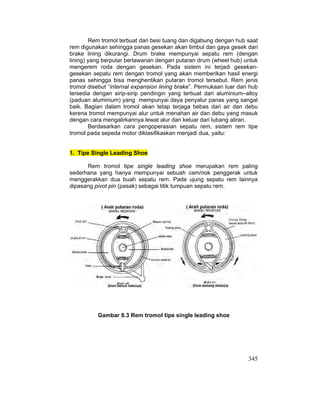 345
Rem tromol terbuat dari besi tuang dan digabung dengan hub saat
rem digunakan sehingga panas gesekan akan timbul dan gaya gesek dari
brake lining dikurangi. Drum brake mempunyai sepatu rem (dengan
lining) yang berputar berlawanan dengan putaran drum (wheel hub) untuk
mengerem roda dengan gesekan. Pada sistem ini terjadi gesekan-
gesekan sepatu rem dengan tromol yang akan memberikan hasil energi
panas sehingga bisa menghentikan putaran tromol tersebut. Rem jenis
tromol disebut “internal expansion lining brake”. Permukaan luar dari hub
tersedia dengan sirip-sirip pendingin yang terbuat dari aluminium–alloy
(paduan aluminium) yang mempunyai daya penyalur panas yang sangat
baik. Bagian dalam tromol akan tetap terjaga bebas dari air dan debu
kerena tromol mempunyai alur untuk menahan air dan debu yang masuk
dengan cara mengalirkannya lewat alur dan keluar dari lubang aliran.
Berdasarkan cara pengoperasian sepatu rem, sistem rem tipe
tromol pada sepeda motor diklasifikaskan menjadi dua, yaitu:
1. Tipe Single Leading Shoe
Rem tromol tipe single leading shoe merupakan rem paling
sederhana yang hanya mempunyai sebuah cam/nok penggerak untuk
menggerakkan dua buah sepatu rem. Pada ujung sepatu rem lainnya
dipasang pivot pin (pasak) sebagai titik tumpuan sepatu rem.
Gambar 8.3 Rem tromol tipe single leading shoe
 
