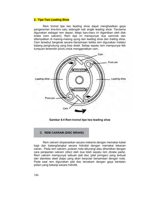 346
2. Tipe Two Leading Shoe
Rem tromol tipe two leading shoe dapat menghasilkan gaya
pengereman kira-kira satu setengah kali single leading shoe. Terutama
digunakan sebagai rem depan, tetapi baru-baru ini digantikan oleh disk
brake (rem cakram). Rem tipe ini mempunyai dua cam/nok dan
ditempatkan di masing-masing ujung dari leading shoe dan trailing shoe.
Cam tersebut bergerak secara bersamaan ketika rem digunakan melalui
batang penghubung yang bisa distel. Setiap sepatu rem mempunyai titik
tumpuan tersendiri pivot) untuk menggerakkan cam.
Gambar 8.4 Rem tromol tipe two leading shoe
C. REM CAKRAM (DISC BRAKE)
Rem cakram dioperasikan secara mekanis dengan memakai kabel
baja dan batang/tangkai secara hidrolist dengan memakai tekanan
cairan. Pada rem cakram, putaran roda dikurangi atau dihentikan dengan
cara penjepitan cakram (disc) oleh dua bilah sepatu rem (brake pads).
Rem cakram mempunyai sebuah plat disc (plat piringan) yang terbuat
dari stainless steel (baja) yang akan berputar bersamaan dengan roda.
Pada saat rem digunakan plat disc tercekam dengan gaya bantalan
piston yang bekerja sacara hidrolik.
 