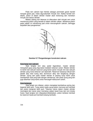 348
Pada rem cakram tipe hidrolis sebagai pemindah gerak handel
menjadi gerak pad, maka digunakanlah minyak rem. Ketika handel rem
ditarik, piston di dalam silinder master akan terdorong dan menekan
minyak rem keluar silinder.
Melalui selang rem tekanan ini diteruskan oleh minyak rem untuk
mendorong piston yang berada di dalam silinder caliper. Akibatnya piston
pada caliper ini mendorong pad untuk mencengkram cakram, sehingga
terjadilah aksi pengereman.
Gambar 8.7 Pengambangan konstruksi cakram
Cara kerja rem cakram:
Saat tangkai rem atau pedal digerakkan, master silinder
mengubah gaya yang digunakan kedalam tekanan cairan. Master silinder
ini terdiri dari sebuah reservoir yang berisi cairan minyak rem dan sebuah
silinder yang mana tekanan cair diperoleh. Reservoir biasanya dibuat dari
plastik atau besi tuang atau aluminium alloy dan tergabung dengan
silinder. Ujung dari pada master silinder di pasang tutup karet untuk
memberikan seal yang baik dengan silindernya, dan pada ujung yang lain
juga diberikan tutup karet untuk mencegah kebocoran cairan.
Cara kerjanya:
Saat tangki rem ditekan, piston mengatasi kembalinya spring dan
begerak lebih jauh. Tutup piston pada ujung piston menutup port kembali
dan piston bergerak lebih jauh. Tekanan cairan dalam master silinder
meningkat dan cairan akan memaksa caliper lewat hose dari rem (brake
hose). Saat tangkai rem dilepaskan/dibebaskan, piston tertekan kembali
ke reservoir lewat port kembali (lubang kembali).
 