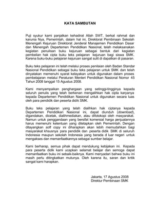 KATA SAMBUTAN
Puji syukur kami panjatkan kehadirat Allah SWT, berkat rahmat dan
karunia Nya, Pemerintah, dalam hal ini, Direktorat Pembinaan Sekolah
Menengah Kejuruan Direktorat Jenderal Manajemen Pendidikan Dasar
dan Menengah Departemen Pendidikan Nasional, telah melaksanakan
kegiatan penulisan buku kejuruan sebagai bentuk dari kegiatan
pembelian hak cipta buku teks pelajaran kejuruan bagi siswa SMK.
Karena buku-buku pelajaran kejuruan sangat sulit di dapatkan di pasaran.
Buku teks pelajaran ini telah melalui proses penilaian oleh Badan Standar
Nasional Pendidikan sebagai buku teks pelajaran untuk SMK dan telah
dinyatakan memenuhi syarat kelayakan untuk digunakan dalam proses
pembelajaran melalui Peraturan Menteri Pendidikan Nasional Nomor 45
Tahun 2008 tanggal 15 Agustus 2008.
Kami menyampaikan penghargaan yang setinggi-tingginya kepada
seluruh penulis yang telah berkenan mengalihkan hak cipta karyanya
kepada Departemen Pendidikan Nasional untuk digunakan secara luas
oleh para pendidik dan peserta didik SMK.
Buku teks pelajaran yang telah dialihkan hak ciptanya kepada
Departemen Pendidikan Nasional ini, dapat diunduh (download),
digandakan, dicetak, dialihmediakan, atau difotokopi oleh masyarakat.
Namun untuk penggandaan yang bersifat komersial harga penjualannya
harus memenuhi ketentuan yang ditetapkan oleh Pemerintah. Dengan
ditayangkan soft copy ini diharapkan akan lebih memudahkan bagi
masyarakat khsusnya para pendidik dan peserta didik SMK di seluruh
Indonesia maupun sekolah Indonesia yang berada d
i luar negeri untuk
mengakses dan memanfaatkannya sebagai sumber belajar.
Kami berharap, semua pihak dapat mendukung kebijakan ini. Kepada
para peserta didik kami ucapkan selamat belajar dan semoga dapat
memanfaatkan buku ini sebaik-baiknya. Kami menyadari bahwa buku ini
masih perlu ditingkatkan mutunya. Oleh karena itu, saran dan kritik
sangat kami harapkan.
Jakarta, 17 Agustus 2008
Direktur Pembinaan SMK
 