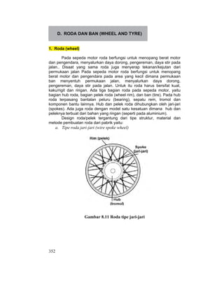 352
D. RODA DAN BAN (WHEEL AND TYRE)
1. Roda (wheel)
Pada sepeda motor roda berfungsi untuk menopang berat motor
dan pengendara, menyalurkan daya dorong, pengereman, daya stir pada
jalan.. Disaat yang sama roda juga menyerap tekanan/kejutan dari
permukaan jalan Pada sepeda motor roda berfungsi untuk menopang
berat motor dan pengendara pada area yang kecil dimana permukaan
ban menyentuh permukaan jalan, menyalurkan daya dorong,
pengereman, daya stir pada jalan. Untuk itu roda harus bersifat kuat,
kaku/rigit dan ringan. Ada tiga bagian roda pada sepeda motor, yaitu
bagian hub roda, bagian pelek roda (wheel rim), dan ban (tire). Pada hub
roda terpasang bantalan peluru (bearing), sepatu rem, tromol dan
komponen bantu lainnya. Hub dan pelek roda dihubungkan oleh jari-jari
(spokes). Ada juga roda dengan model satu kesatuan dimana hub dan
peleknya terbuat dari bahan yang ringan (seperti pada aluminium).
Design roda/pelek tergantung dari tipe struktur, material dan
metode pembuatan roda dari pabrik yaitu:
a. Tipe roda jari-jari (wire spoke wheel)
Gambar 8.11 Roda tipe jari-jari
 