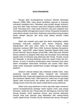 v
KATA PENGANTAR
Dengan telah diundangkannya kurikulum Sekolah Menengah
Kejuruan (SMK) 2004, maka berarti pendidikan kejuruan di Indonesia
memasuki paradigma baru. Perbedaan yang prinsipil dengan kurikulum
yang lama ialah; kalau kurikulum yang lama pelajaran praktek diberikan
untuk menunjang teori, maka pada kurikulum yang baru pelajaran teori
menunjang praktek sehingga para lulusan mampu menguasai kompetensi
yang relevan dengan dunia kerja. Kolaborasi yang saling menguntungkan
antara sekolah kejuruan dan dunia kerja bidang otomotif mutlak
diperlukan.
Salah satu masalah yang sejak dulu belum terpecahkan adalah
kurangnya buku-buku pelajaran yang secara langsung dapat
dipergunakan oleh para siswa. Buku ini disusun sesuai dengan
kebutuhan kurikulum SMK Tahun 2004, Kurikulum Berbasis Kompetensi
(KBK) dan serta KTSP, dalam bidang Teknologi Sepeda Motor pada
jurusan Otomotif. Sesuai dengan prinsip KBK, maka tidak perlu dihindari
bahwa substansi isi pelajaran tidak lepas dari kenyataan dunia teknologi
sepeda motor di Indonesia yang didmonasi oleh Honda, Yamaha, Suzuki
dan Kawasaki, di samping beberapa merek lain seperti Vespa dan lain-
lainnya. Isi buku ini terutama dimaksudkan untuk membantu para siswa
dalam mempelajari dasar-dasar konstruksi dan proses motor bakar.
Uraian sudah diupayakan sesederhana mungkin sehingga mudah untuk
dipahami.
Sebelum memulai bekerja atau melakukan praktek motor, maka
seseorang haruslah terlebih dahulu mengenal dan memahami
keselamatan keja, fungsi serta bagaimana cara bekerja dengan peralatan
dan komponen sepeda motor. Oleh karena itu, maka buku ini juga dapat
dipakai pada kursus-kursus dan bahkan para peminat sepeda motor
sebagai acuanl untuk hobi atau dapat menjadi teknisi yang profesional.
Dalam buku yang sederhana ini tentu saja tidak dapat memenuhi
seluruh konsepdanprinsip berbagai merek sepeda motor yang sangat
bervariasi, model dan tipe. Prinsip kerja dan teknologinya umumnya tidak
banyak berbeda. Untuk keperluan khusus, para peminat dianjurkan
merujuk pada buku petunjuk yang dikeluarkan oleh masing-masing
merek, seperti Honda, Yamaha, Suzuki, Kawasaki dan lainnya. Kemajuan
 