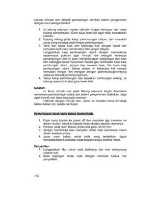 366
saluran minyak rem setelah pemasangan kembali sistem pengereman
dengan cara sebagai berikut:
1. Isi tabung reservoir master cylinder hingga mencapai tepi batas
lubang pemeriksaan. Ganti tutup reservoir agar tidak kemasukan
kotoran.
2. Pasang selang pada katup pembuangan caliper, dan masukan
ujung yang satunya pada tempat penampungan.
3. Tarik dan lepas tuas rem beberapa kali dengan cepat dan
kemudian tarik tuas rem tersebut dan jangan dilepas.
Longgarakan klep pembuangan udara dengan memutarnya
seperempat putaran agar minyak rem mengalir ketempat
penampungan, hal ini akan menghilangkan ketegangan dari tuas
rem sehingga dapat menyentuh handel gas. Kemudian tutup klep
pembungan udara, pompa dan mainkan tuas, dan buka klep
pembuangan udara. Ulangi proses ini beberapa kali sampai
kemudian minyak rem mengalir dengan gelembung-gelembung
udara ke tempat penampungannya.
4. Tutup katup pembuangan dan lepaskan sambungan selang. Isi
tabung reservoir di atas garis lower limit.
Catatan:
Isi terus minyak rem pada tabung reservoir begitu diperlukan
sementera pembuanngan udara dari sistem pengereman dilakukan. Jaga
agar minyak rem tetap ada pada reservoir.
Hati-hati dengan minyak rem, cairan ini bereaksi kimia terhadap
bahan-bahan cat, plastik dan karet.
Pemeriksaan Jarak Main Bebas Rantai Roda
1. Putar kunci kontak ke posisi off dan masukan gigi transmisi ke
dalam neutral, letakkan sepeda motor di atas standar utamanya.
2. Periksa jarak main bebas rantai roda yaitu: 25-35 mm.
3. Jangan memeriksa atau menyetel rantai roda sementara mesin
dalam keadaan hidup.
4. Jarak main bebas rantai roda yang berlebihan dapat
mengakibatkan kerusakan pada bagian rangka sepeda motor.
Penyetelan
1. Longgarakan Mur poros roda belakang dan mur selongsong
(sleeve nut)
2. Setel tegangan rantai roda dengan memutar kedua mur
penyetelan.
 