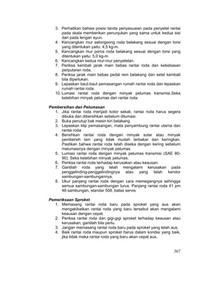 367
3. Perhatikan bahwa posisi tanda penyesuaian pada penyetel rantai
pada skala memberikan penunjukan yang sama untuk kedua sisi
dari pada lengan ayun.
4. Kencangkan mur selongsong roda belakang sesuai dengan torsi
yang ditentukan yaitu: 4,5 kg-m.
5. Kencangkan mur poros roda belakang sesuai dengan torsi yang
ditentukan yaitu: 5,0 kg-m.
6. Kencangkan kedua mur-mur penyetelan.
7. Periksa kembali jarak main bebas rantai roda dan kebebasan
perputaran roda.
8. Periksa jarak main bebas pedal rem belakang dan setel kembali
bila diperlukan.
9. Lepaskan baut-baut pemasangan rumah rantai roda dan lepaskan
rumah rantai roda.
10. Lumasi rantai roda dengan minyak pelumas transmisi.Seka
kelebihan minyak pelumas dari rantai roda
Pembersihan dan Pelumasan
1. Jika rantai roda menjadi kotor sekali, rantai roda harus segera
dibuka dan dibersihkan sebelum dilumasi.
2. Buka penutup bak mesin kiri belakang
3. Lepaskan klip pemasangan, mata penyambung rantai utama dan
rantai roda
4. Bersihkan rantai roda dengan minyak solar atau minyak
pembersih lain yang tidak mudah terbakar dan keringkan.
Pastikan bahwa rantai roda telah diseka dengan kering sebelum
melumasinya dengan minyak pelumas
5. Lumasi rantai roda dengan minyak pelumas transmisi (SAE 80-
90). Seka kelebihan minyak pelumas.
6. Periksa rantai roda terhadap kerusakan atau keausan.
7. Gantilah roda yang telah mengalami kerusakan pada
penggelinding-penggelindingnya atau yang telah kendor
sambungan-sambungannya.
8. Ukur panjang rantai roda dengan cara memegangnya sehingga
semua sambungan-sambungan lurus. Panjang rantai roda 41 pm
46 sambungan, standar 508, batas servis
Pemeriksaan Sproket
1. Memasang rantai roda baru pada sproket yang aus akan
mengakibatkan rantai roda yang baru tersebut akan mengalami
keausan dengan cepat.
2. Periksa rantai roda dan gigi-gigi sproket terhadap keausan atau
kerusakan, gantilah bila perlu.
3. Jangan memasang rantai roda baru pada sproket yang telah aus.
4. Baik rantai roda maupun sproket harus dalam kondisi yang baik,
jika tidak maka rantai roda yang baru akan cepat aus.
 