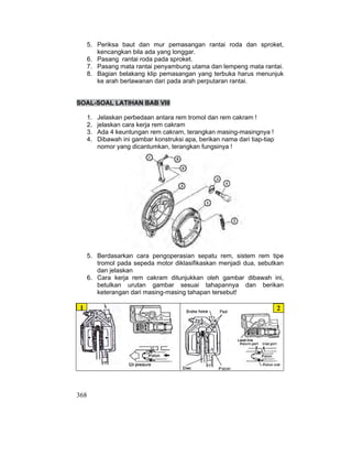 368
5. Periksa baut dan mur pemasangan rantai roda dan sproket,
kencangkan bila ada yang longgar.
6. Pasang rantai roda pada sproket.
7. Pasang mata rantai penyambung utama dan lempeng mata rantai.
8. Bagian belakang klip pemasangan yang terbuka harus menunjuk
ke arah berlawanan dari pada arah perputaran rantai.
SOAL-SOAL LATIHAN BAB VIII
1. Jelaskan perbedaan antara rem tromol dan rem cakram !
2. jelaskan cara kerja rem cakram
3. Ada 4 keuntungan rem cakram, terangkan masing-masingnya !
4. Dibawah ini gambar konstruksi apa, berikan nama dari tiap-tiap
nomor yang dicantumkan, terangkan fungsinya !
5. Berdasarkan cara pengoperasian sepatu rem, sistem rem tipe
tromol pada sepeda motor diklasifikaskan menjadi dua, sebutkan
dan jelaskan
6. Cara kerja rem cakram ditunjukkan oleh gambar dibawah ini,
betulkan urutan gambar sesuai tahapannya dan berikan
keterangan dari masing-masing tahapan tersebut!
1 2
 